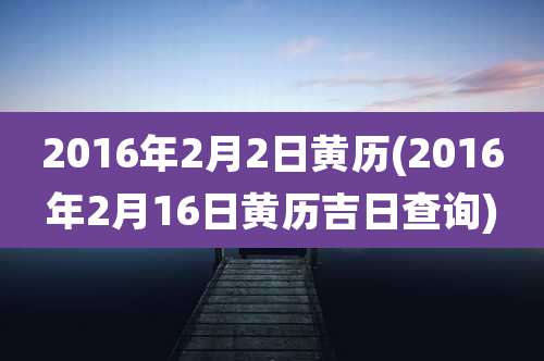2016年2月2日黄历(2016年2月16日黄历吉日查询)