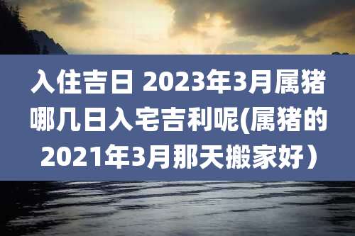 入住吉日 2023年3月属猪哪几日入宅吉利呢(属猪的2021年3月那天搬家好)