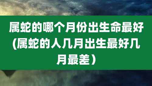属蛇的哪个月份出生命最好(属蛇的人几月出生最好几月最差)