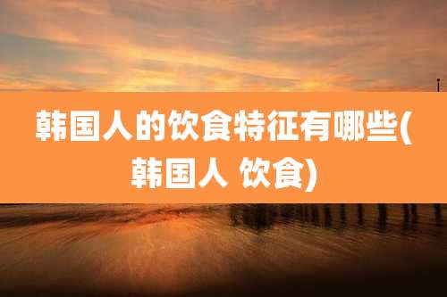 韩国人的饮食特征有哪些(韩国人 饮食)