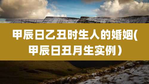 甲辰日乙丑时生人的婚姻(甲辰日丑月生实例)