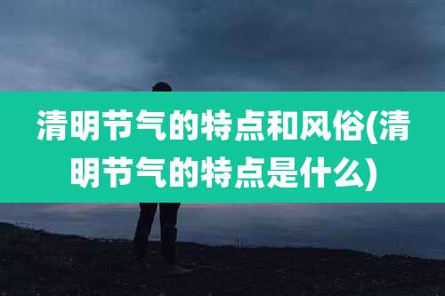 清明节气的特点和风俗(清明节气的特点是什么)