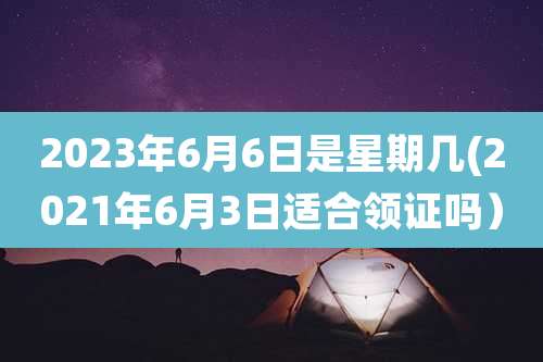 2023年6月6日是星期几(2021年6月3日适合领证吗)