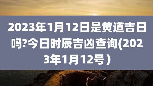 2023年1月12日是黄道吉日吗?今日时辰吉凶查询(2023年1月12号)