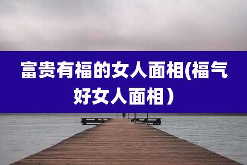 富贵有福的女人面相(福气好女人面相)