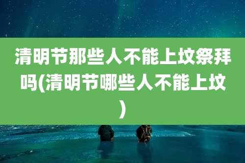 清明节那些人不能上坟祭拜吗(清明节哪些人不能上坟)