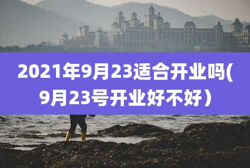 2021年9月23适合开业吗(9月23号开业好不好）