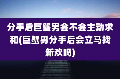 分手后巨蟹男会不会主动求和(巨蟹男分手后会立马找新欢吗)