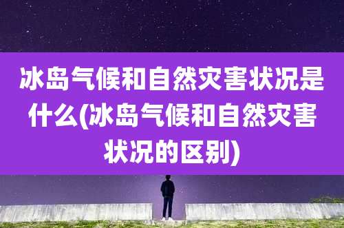 冰岛气候和自然灾害状况是什么(冰岛气候和自然灾害状况的区别)
