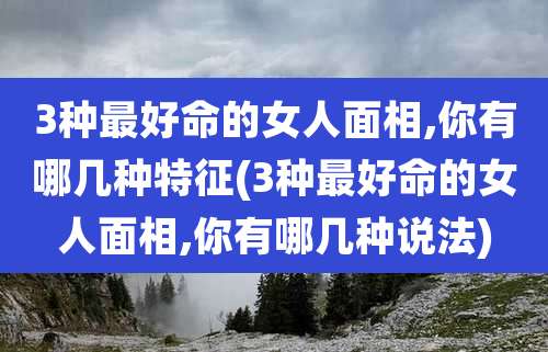 3种最好命的女人面相,你有哪几种特征(3种最好命的女人面相,你有哪几种说法)