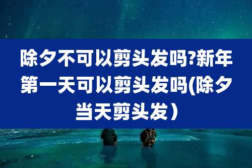 除夕不可以剪头发吗?新年第一天可以剪头发吗(除夕当天剪头发）