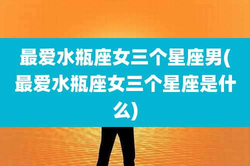 最爱水瓶座女三个星座男(最爱水瓶座女三个星座是什么)
