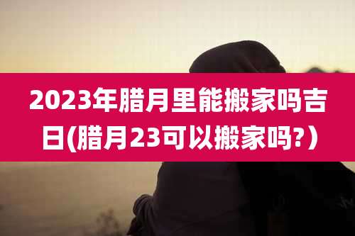 2023年腊月里能搬家吗吉日(腊月23可以搬家吗?)