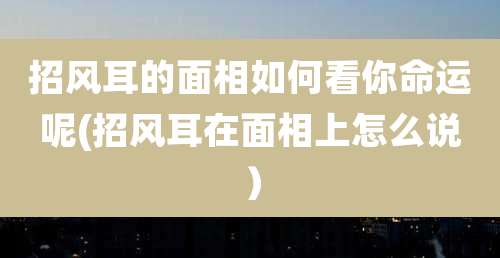 招风耳的面相如何看你命运呢(招风耳在面相上怎么说)