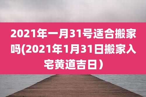2021年一月31号适合搬家吗(2021年1月31日搬家入宅黄道吉日)