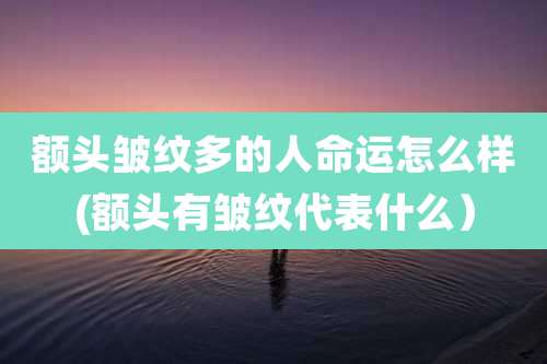 额头皱纹多的人命运怎么样(额头有皱纹代表什么)