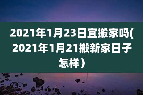 2021年1月23日宜搬家吗(2021年1月21搬新家日子怎样）