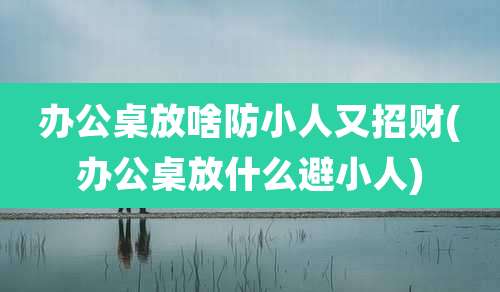 办公桌放啥防小人又招财(办公桌放什么避小人)
