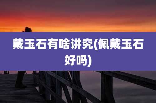 戴玉石有啥讲究(佩戴玉石好吗)