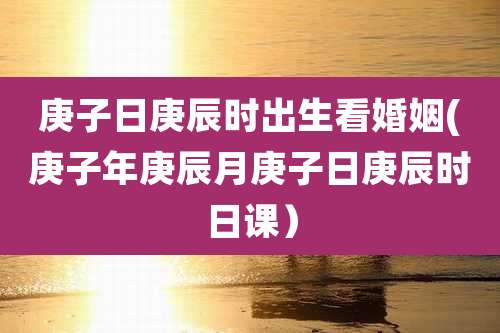 庚子日庚辰时出生看婚姻(庚子年庚辰月庚子日庚辰时日课）