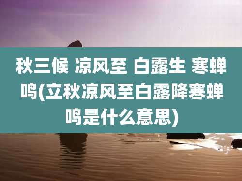 秋三候 凉风至 白露生 寒蝉鸣(立秋凉风至白露降寒蝉鸣是什么意思)