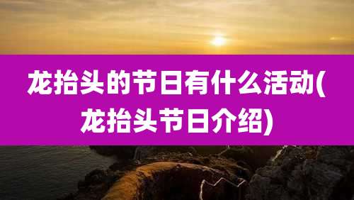 龙抬头的节日有什么活动(龙抬头节日介绍)