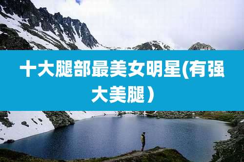 十大腿部最美女明星(有强大***）