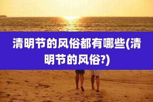 清明节的风俗都有哪些(清明节的风俗?)