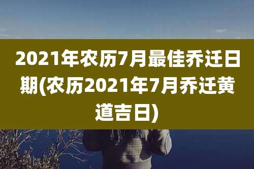2021年农历7月最佳乔迁日期(农历2021年7月乔迁黄道吉日)