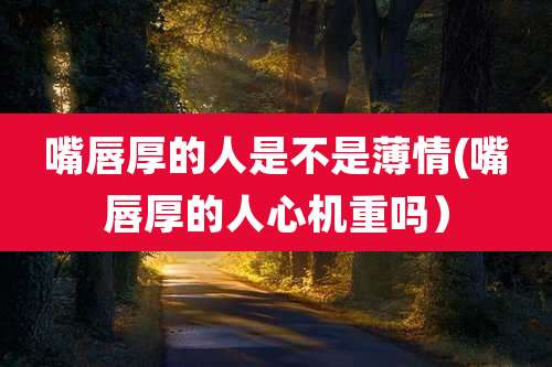 嘴唇厚的人是不是薄情(嘴唇厚的人心机重吗）