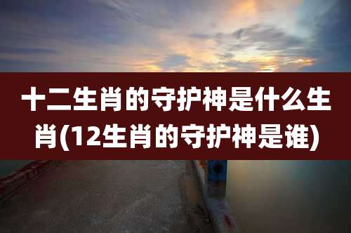 十二生肖的守护神是什么生肖(12生肖的守护神是谁)