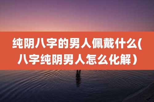 纯阴八字的男人佩戴什么(八字纯阴男人怎么化解）