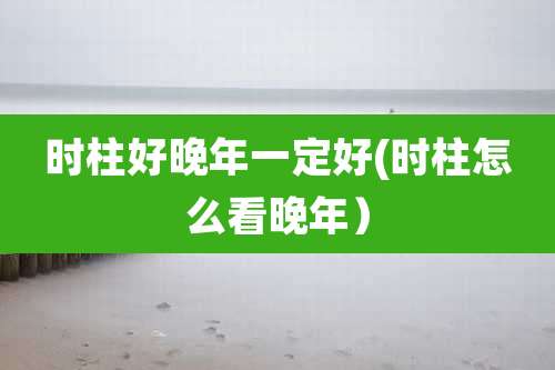时柱好晚年一定好(时柱怎么看晚年）