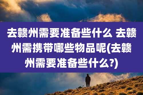 去赣州需要准备些什么 去赣州需携带哪些物品呢(去赣州需要准备些什么?)
