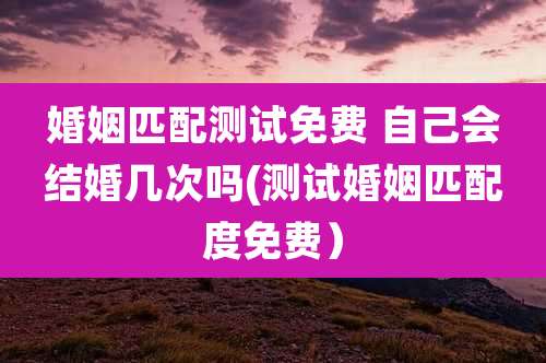 婚姻匹配测试免费 自己会结婚几次吗(测试婚姻匹配度免费）