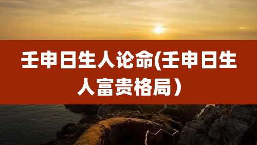 壬申日生人论命(壬申日生人富贵格局)