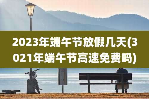 2023年端午节放假几天(3021年端午节高速免费吗)