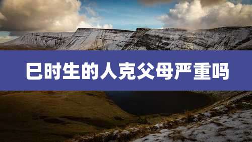 巳时生的人克父母严重吗