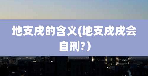 地支戌的含义(地支戌戌会自刑?)