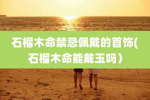 石榴木命禁忌佩戴的首饰(石榴木命能戴玉吗）