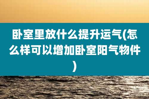卧室里放什么提升运气(怎么样可以增加卧室阳气物件)