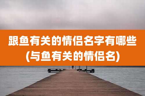 跟鱼有关的情侣名字有哪些(与鱼有关的情侣名)