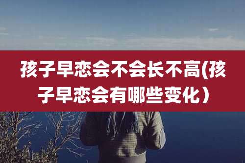 孩子早恋会不会长不高(孩子早恋会有哪些变化）