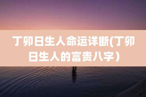 丁卯日生人命运详断(丁卯日生人的富贵八字）