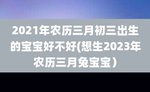 2021年农历三月初三出生的宝宝好不好(想生2023年农历三月兔宝宝）