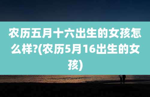 农历五月十六出生的女孩怎么样?(农历5月16出生的女孩)