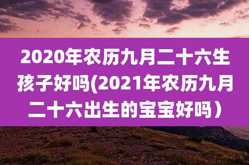 2020年农历九月二十六生孩子好吗(2021年农历九月二十六出生的宝宝好吗）