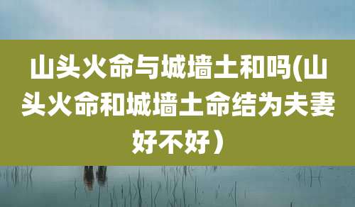山头火命与城墙土和吗(山头火命和城墙土命结为夫妻好不好）