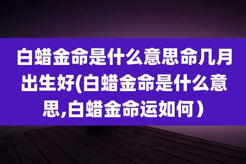 白蜡金命是什么意思命几月出生好(白蜡金命是什么意思,白蜡金命运如何）