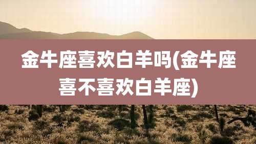 金牛座喜欢白羊吗(金牛座喜不喜欢白羊座)